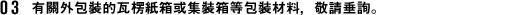 有關外包裝的瓦楞紙箱或集裝箱等包裝材料，敬請垂詢。