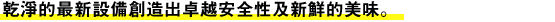 乾淨的最新設備創造出卓越安全性及新鮮的美味。
