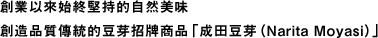 創業以來始終堅持的自然美味。創造品質傳統的豆芽招牌商品「成田豆芽（Narita Moyasi）」。