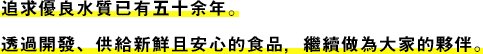 追求優良水質已有五十余年。透過開發、供給新鮮且安心的食品，繼續做為大家的夥伴。
