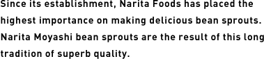 Since its establishment, Narita Foods has placed the highest importance on making delicious bean sprouts. Narita Moyashi bean sprouts are the result of this long tradition of superb quality.